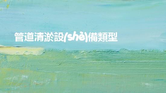 管道清淤設(shè)備類型：探秘神奇的管道清淤大師，你見過這些嗎？